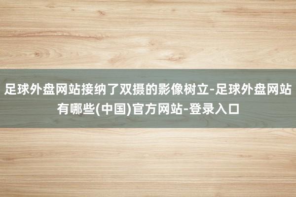 足球外盘网站接纳了双摄的影像树立-足球外盘网站有哪些(中国)官方网站-登录入口