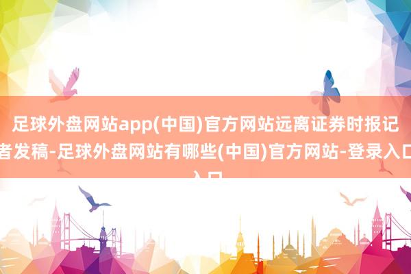 足球外盘网站app(中国)官方网站远离证券时报记者发稿-足球外盘网站有哪些(中国)官方网站-登录入口
