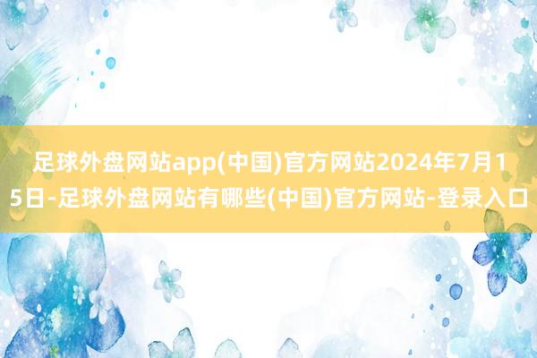 足球外盘网站app(中国)官方网站2024年7月15日-足球外盘网站有哪些(中国)官方网站-登录入口