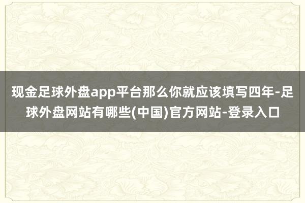 现金足球外盘app平台那么你就应该填写四年-足球外盘网站有哪些(中国)官方网站-登录入口