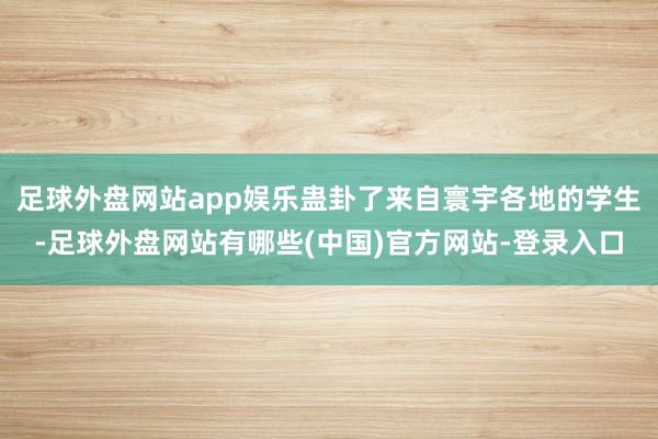 足球外盘网站app娱乐蛊卦了来自寰宇各地的学生-足球外盘网站有哪些(中国)官方网站-登录入口