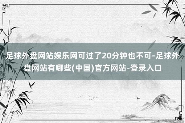 足球外盘网站娱乐网可过了20分钟也不可-足球外盘网站有哪些(中国)官方网站-登录入口