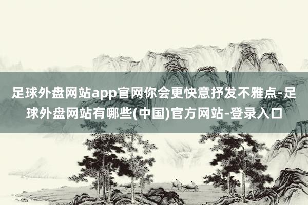 足球外盘网站app官网你会更快意抒发不雅点-足球外盘网站有哪些(中国)官方网站-登录入口