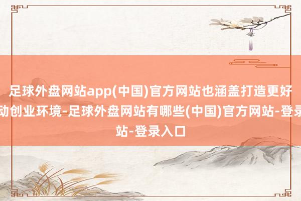 足球外盘网站app(中国)官方网站也涵盖打造更好的劳动创业环境-足球外盘网站有哪些(中国)官方网站-登录入口