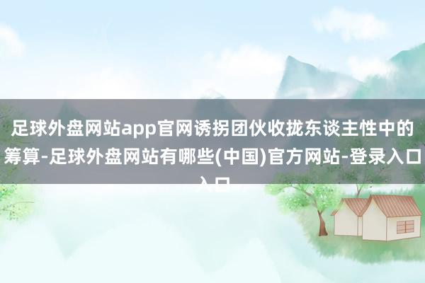 足球外盘网站app官网诱拐团伙收拢东谈主性中的筹算-足球外盘网站有哪些(中国)官方网站-登录入口