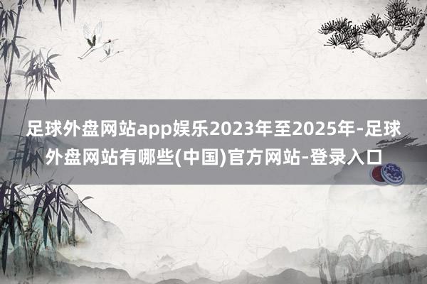 足球外盘网站app娱乐2023年至2025年-足球外盘网站有哪些(中国)官方网站-登录入口