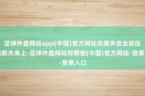 足球外盘网站app(中国)官方网站负面声息全部压在她前夫身上-足球外盘网站有哪些(中国)官方网站-登录入口