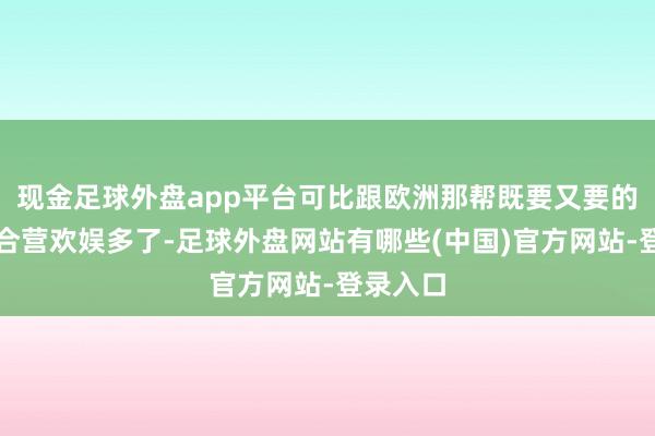 现金足球外盘app平台可比跟欧洲那帮既要又要的矫强鬼合营欢娱多了-足球外盘网站有哪些(中国)官方网站-登录入口