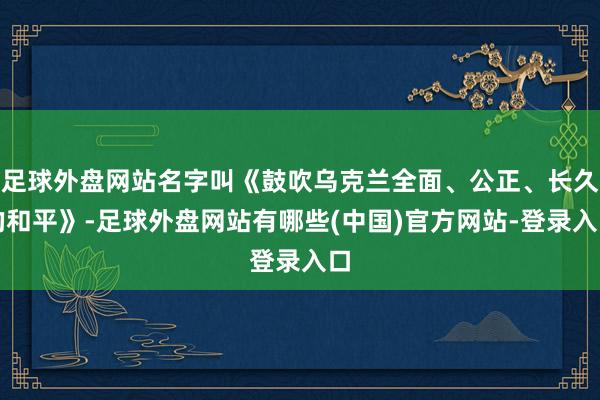 足球外盘网站名字叫《鼓吹乌克兰全面、公正、长久的和平》-足球外盘网站有哪些(中国)官方网站-登录入口