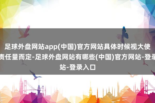 足球外盘网站app(中国)官方网站具体时候视大使馆的责任量而定-足球外盘网站有哪些(中国)官方网站-登录入口