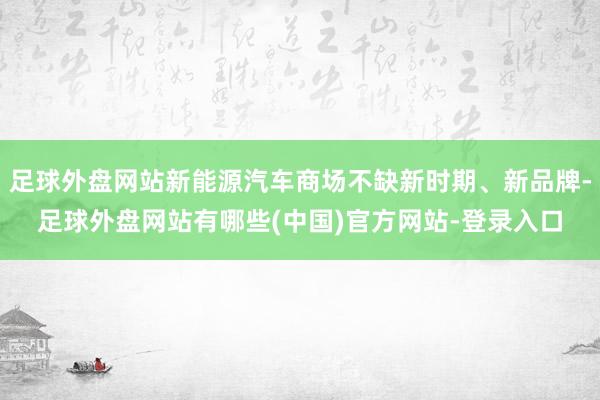 足球外盘网站新能源汽车商场不缺新时期、新品牌-足球外盘网站有哪些(中国)官方网站-登录入口