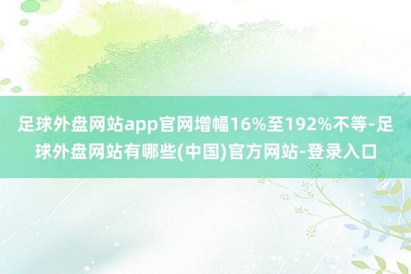 足球外盘网站app官网增幅16%至192%不等-足球外盘网站有哪些(中国)官方网站-登录入口