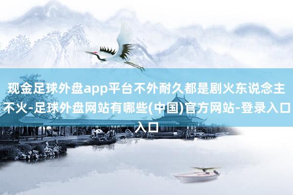 现金足球外盘app平台不外耐久都是剧火东说念主不火-足球外盘网站有哪些(中国)官方网站-登录入口