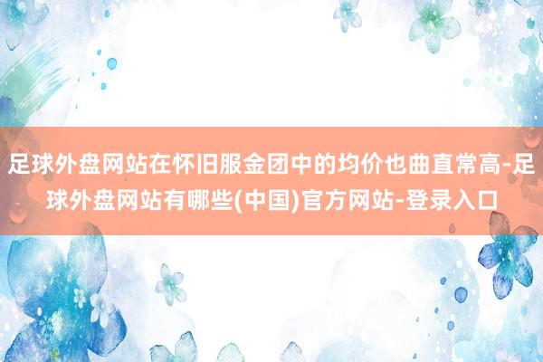 足球外盘网站在怀旧服金团中的均价也曲直常高-足球外盘网站有哪些(中国)官方网站-登录入口