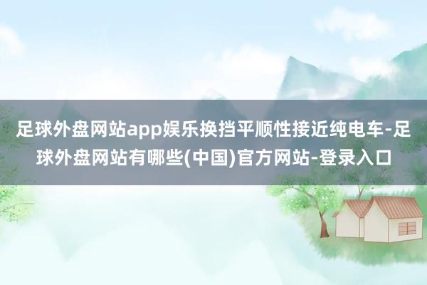 足球外盘网站app娱乐换挡平顺性接近纯电车-足球外盘网站有哪些(中国)官方网站-登录入口