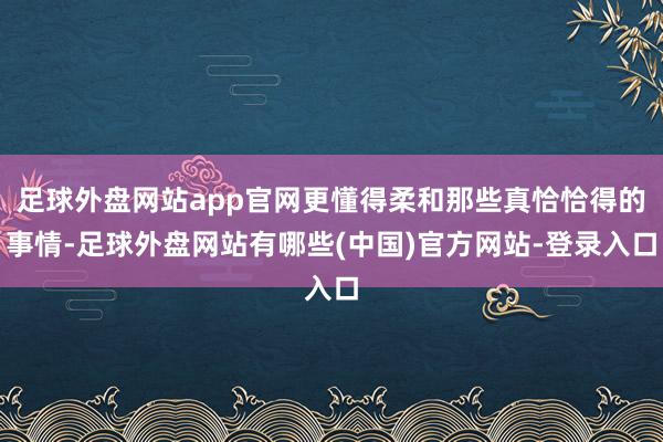 足球外盘网站app官网更懂得柔和那些真恰恰得的事情-足球外盘网站有哪些(中国)官方网站-登录入口