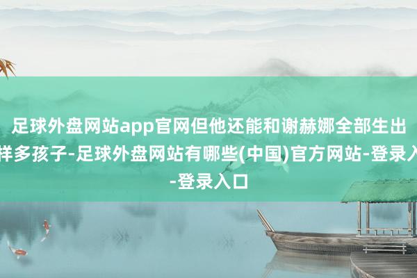 足球外盘网站app官网但他还能和谢赫娜全部生出这样多孩子-足球外盘网站有哪些(中国)官方网站-登录入口