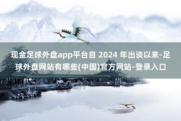 现金足球外盘app平台自 2024 年出谈以来-足球外盘网站有哪些(中国)官方网站-登录入口
