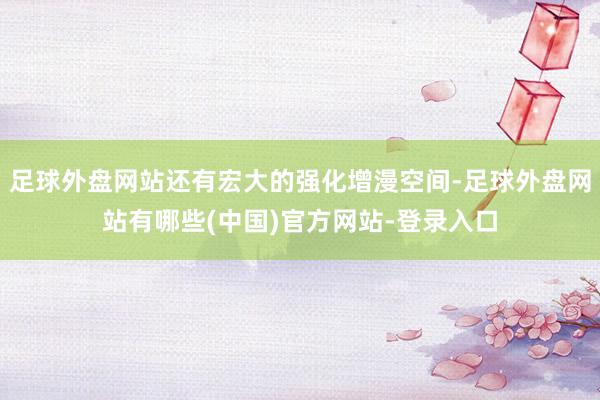 足球外盘网站还有宏大的强化增漫空间-足球外盘网站有哪些(中国)官方网站-登录入口