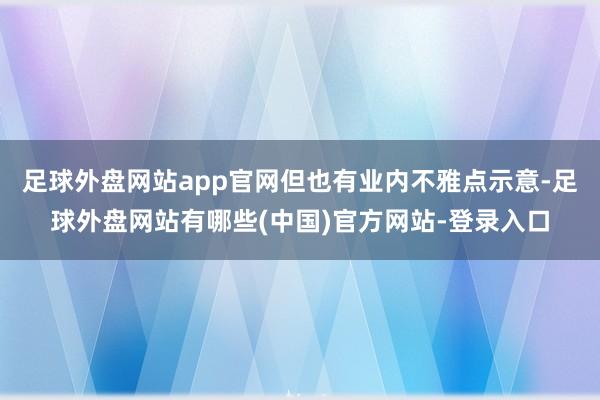 足球外盘网站app官网但也有业内不雅点示意-足球外盘网站有哪些(中国)官方网站-登录入口