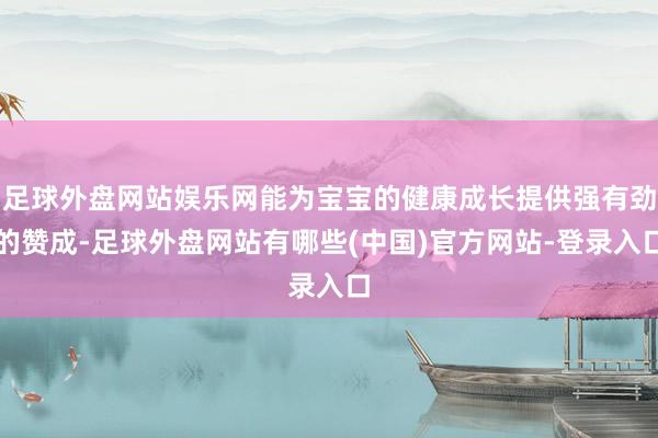 足球外盘网站娱乐网能为宝宝的健康成长提供强有劲的赞成-足球外盘网站有哪些(中国)官方网站-登录入口