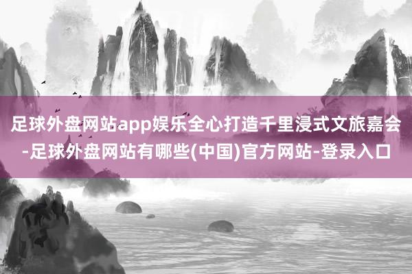 足球外盘网站app娱乐全心打造千里浸式文旅嘉会-足球外盘网站有哪些(中国)官方网站-登录入口