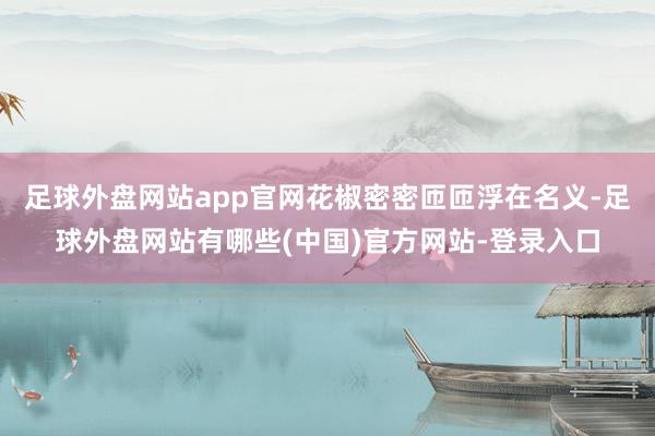 足球外盘网站app官网花椒密密匝匝浮在名义-足球外盘网站有哪些(中国)官方网站-登录入口