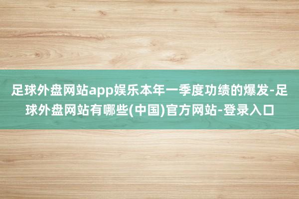 足球外盘网站app娱乐本年一季度功绩的爆发-足球外盘网站有哪些(中国)官方网站-登录入口
