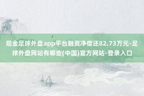 现金足球外盘app平台融资净偿还82.73万元-足球外盘网站有哪些(中国)官方网站-登录入口