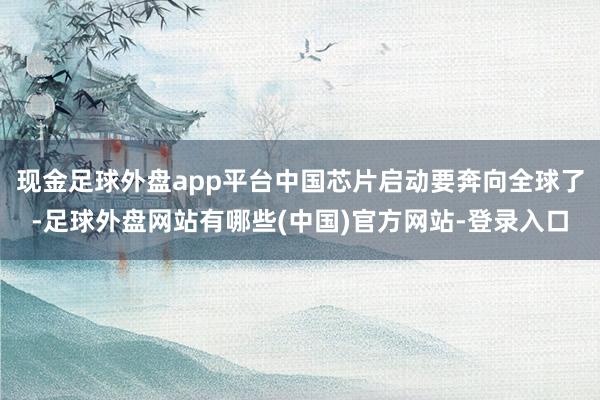 现金足球外盘app平台中国芯片启动要奔向全球了-足球外盘网站有哪些(中国)官方网站-登录入口