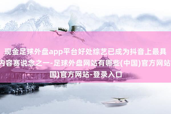 现金足球外盘app平台好处综艺已成为抖音上最具爆发力的内容赛说念之一-足球外盘网站有哪些(中国)官方网站-登录入口