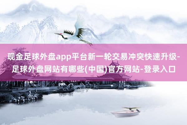 现金足球外盘app平台新一轮交易冲突快速升级-足球外盘网站有哪些(中国)官方网站-登录入口