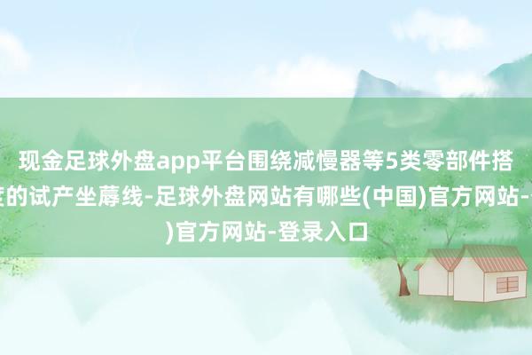 现金足球外盘app平台围绕减慢器等5类零部件搭建小限度的试产坐蓐线-足球外盘网站有哪些(中国)官方网站-登录入口