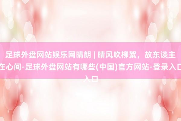 足球外盘网站娱乐网晴朗 | 晴风吹柳絮，故东谈主在心间-足球外盘网站有哪些(中国)官方网站-登录入口