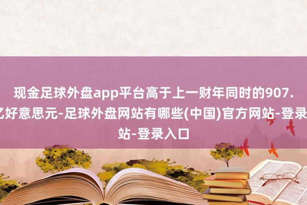 现金足球外盘app平台高于上一财年同时的907.53亿好意思元-足球外盘网站有哪些(中国)官方网站-登录入口