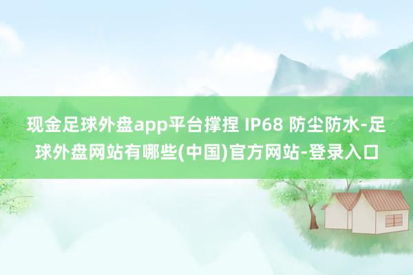 现金足球外盘app平台撑捏 IP68 防尘防水-足球外盘网站有哪些(中国)官方网站-登录入口