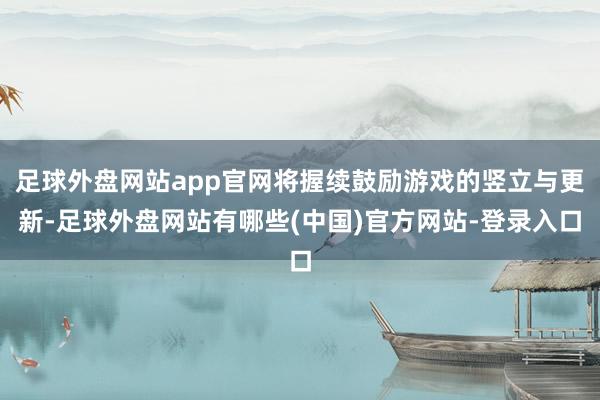 足球外盘网站app官网将握续鼓励游戏的竖立与更新-足球外盘网站有哪些(中国)官方网站-登录入口