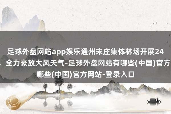 足球外盘网站app娱乐通州宋庄集体林场开展24小时放哨责任,全力豪放大风天气-足球外盘网站有哪些(中国)官方网站-登录入口