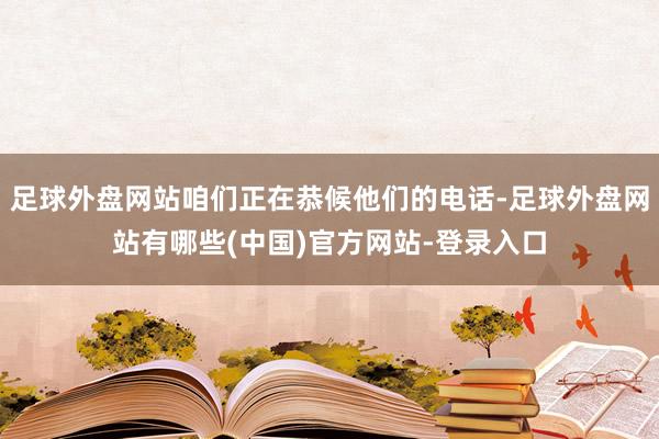 足球外盘网站咱们正在恭候他们的电话-足球外盘网站有哪些(中国)官方网站-登录入口