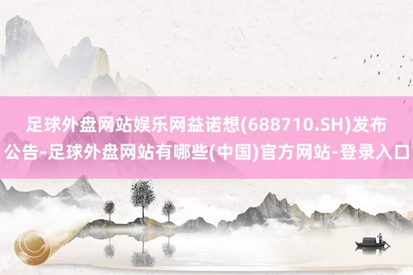 足球外盘网站娱乐网益诺想(688710.SH)发布公告-足球外盘网站有哪些(中国)官方网站-登录入口