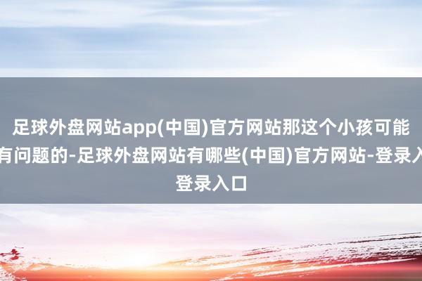 足球外盘网站app(中国)官方网站那这个小孩可能是有问题的-足球外盘网站有哪些(中国)官方网站-登录入口