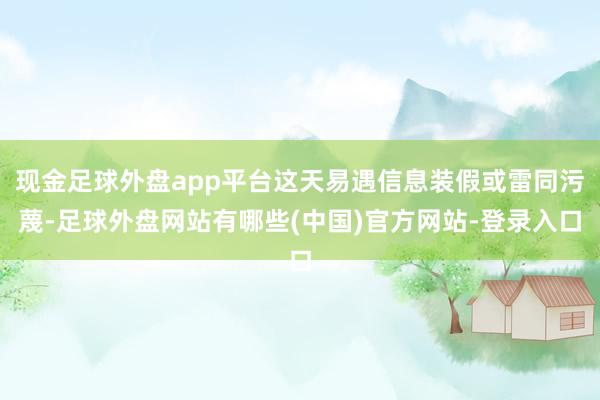 现金足球外盘app平台这天易遇信息装假或雷同污蔑-足球外盘网站有哪些(中国)官方网站-登录入口