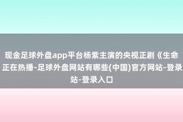 现金足球外盘app平台杨紫主演的央视正剧《生命树》正在热播-足球外盘网站有哪些(中国)官方网站-登录入口