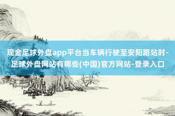 现金足球外盘app平台当车辆行驶至安阳路站时-足球外盘网站有哪些(中国)官方网站-登录入口