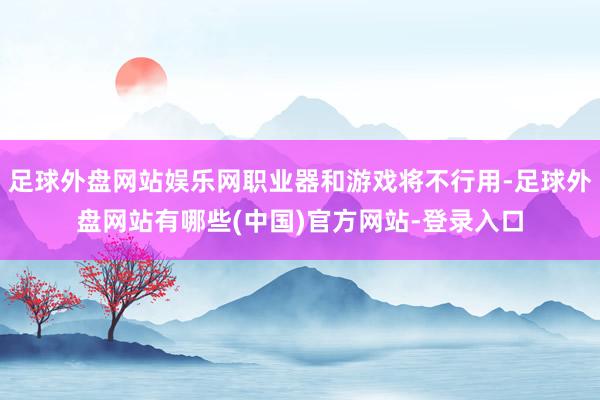 足球外盘网站娱乐网职业器和游戏将不行用-足球外盘网站有哪些(中国)官方网站-登录入口
