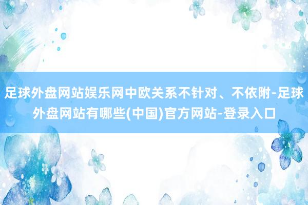 足球外盘网站娱乐网中欧关系不针对、不依附-足球外盘网站有哪些(中国)官方网站-登录入口