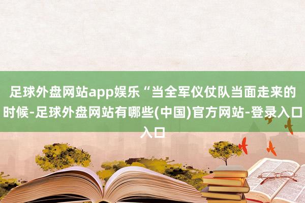 足球外盘网站app娱乐“当全军仪仗队当面走来的时候-足球外盘网站有哪些(中国)官方网站-登录入口
