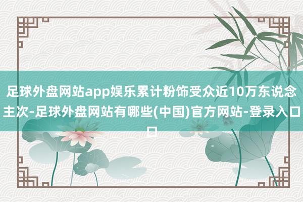 足球外盘网站app娱乐累计粉饰受众近10万东说念主次-足球外盘网站有哪些(中国)官方网站-登录入口