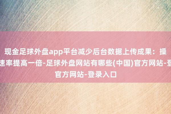 现金足球外盘app平台减少后台数据上传成果：操作反应速率提高一倍-足球外盘网站有哪些(中国)官方网站-登录入口