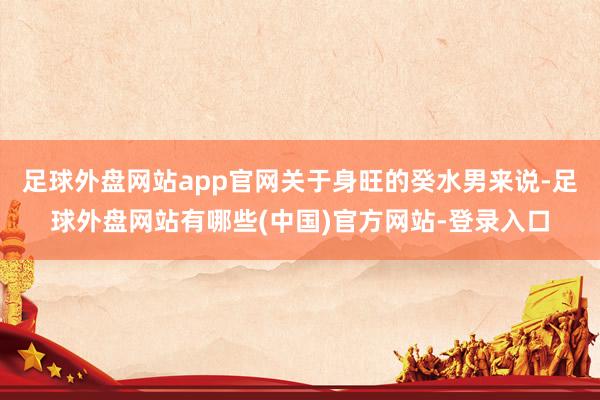 足球外盘网站app官网关于身旺的癸水男来说-足球外盘网站有哪些(中国)官方网站-登录入口
